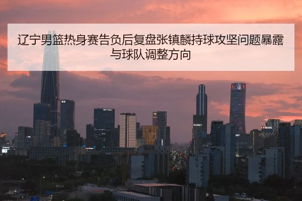 辽宁男篮热身赛告负后复盘张镇麟持球攻坚问题暴露与球队调整方向