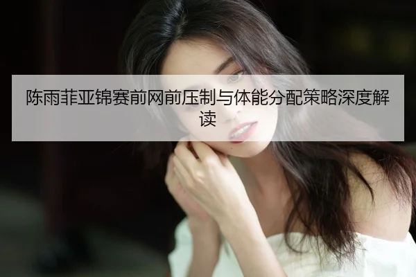 陈雨菲亚锦赛前网前压制与体能分配策略深度解读