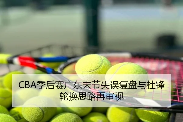 CBA季后赛广东末节失误复盘与杜锋轮换思路再审视